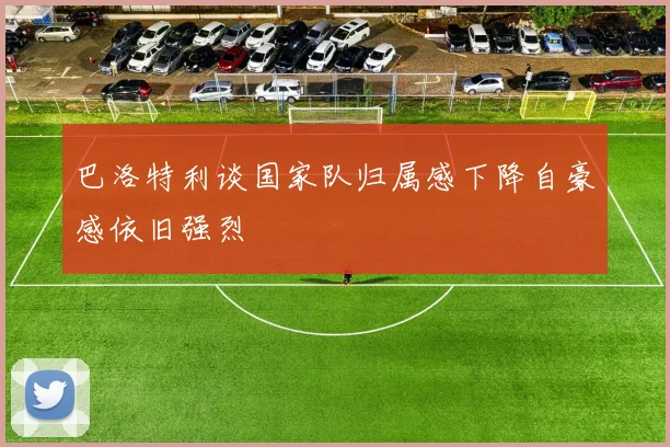 巴洛特利谈国家队归属感下降自豪感依旧强烈