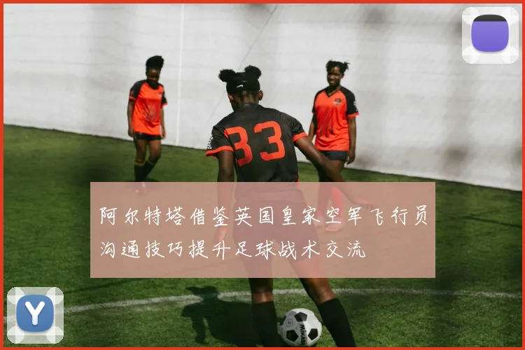 阿尔特塔借鉴英国皇家空军飞行员沟通技巧提升足球战术交流