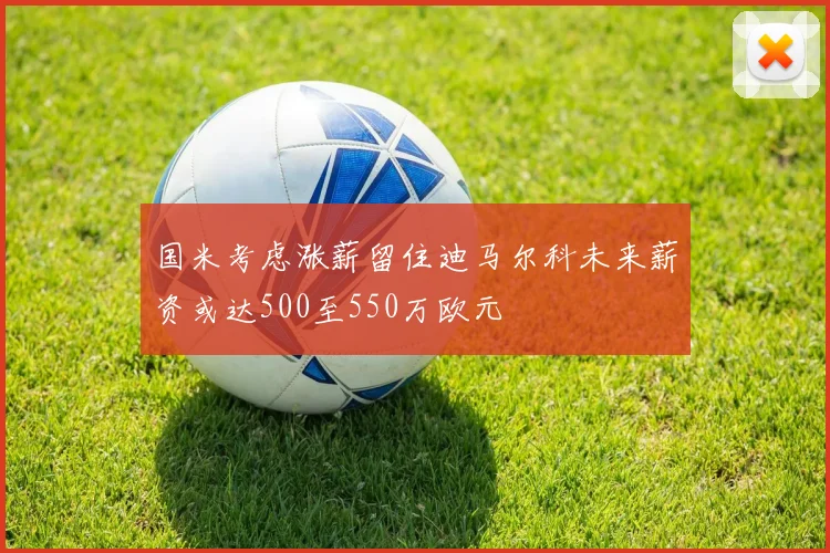 国米考虑涨薪留住迪马尔科未来薪资或达500至550万欧元