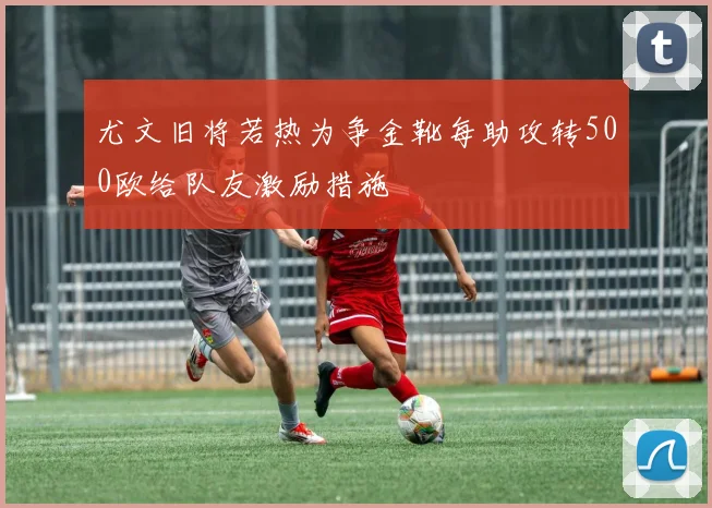 尤文旧将若热为争金靴每助攻转500欧给队友激励措施