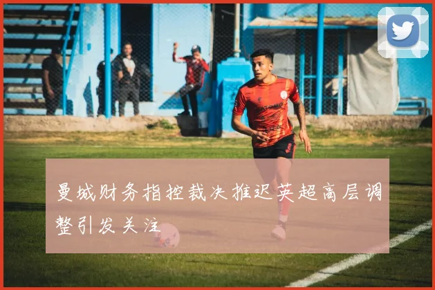 曼城财务指控裁决推迟英超高层调整引发关注