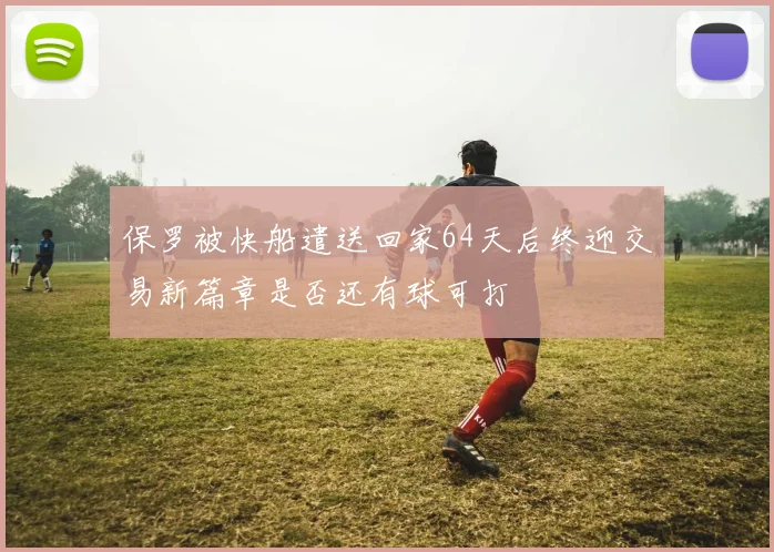 保罗被快船遣送回家64天后终迎交易新篇章是否还有球可打