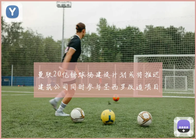 曼联20亿镑球场建设计划或将推迟建筑公司同时参与圣西罗改造项目