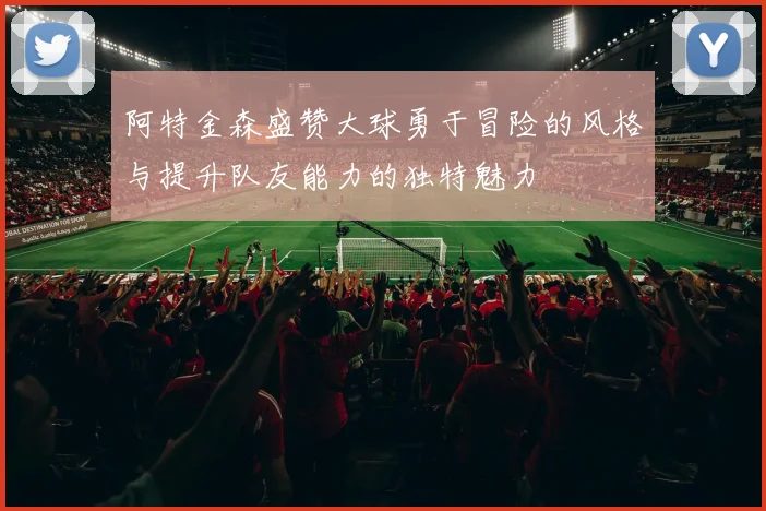 阿特金森盛赞大球勇于冒险的风格与提升队友能力的独特魅力