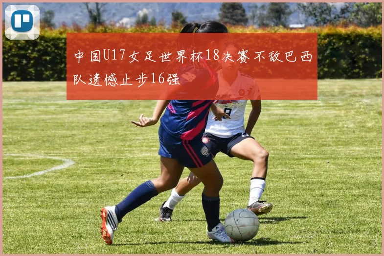 中国U17女足世界杯18决赛不敌巴西队遗憾止步16强