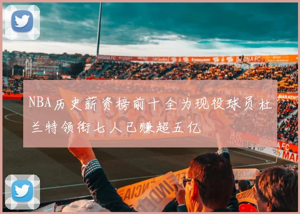 NBA历史薪资榜前十全为现役球员杜兰特领衔七人已赚超五亿
