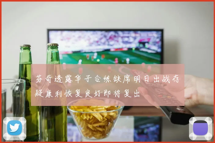 芬奇透露华子合练缺席明日出战存疑康利恢复良好即将复出