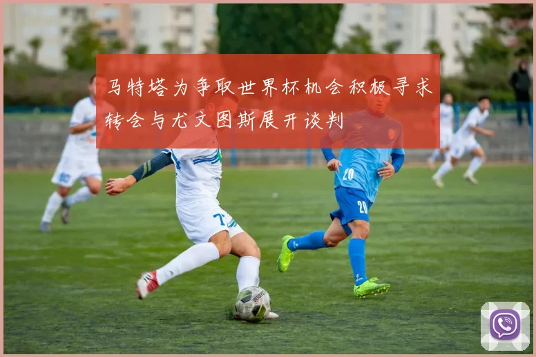 马特塔为争取世界杯机会积极寻求转会与尤文图斯展开谈判
