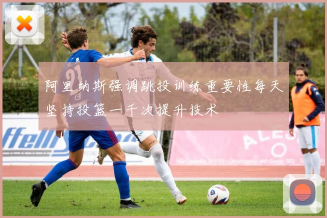 阿里纳斯强调跳投训练重要性每天坚持投篮一千次提升技术