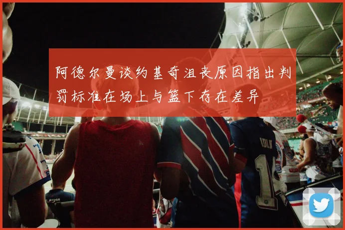 阿德尔曼谈约基奇沮丧原因指出判罚标准在场上与篮下存在差异