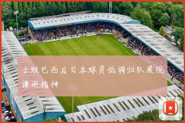 击败巴西后日本球员低调归队展现谦逊精神