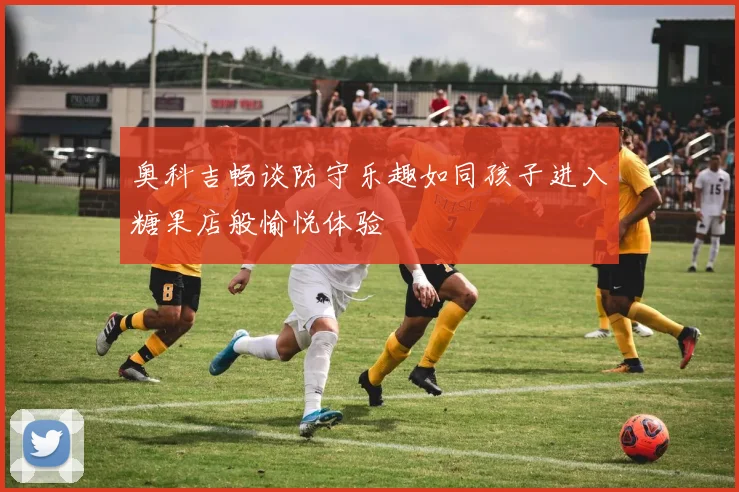 奥科吉畅谈防守乐趣如同孩子进入糖果店般愉悦体验