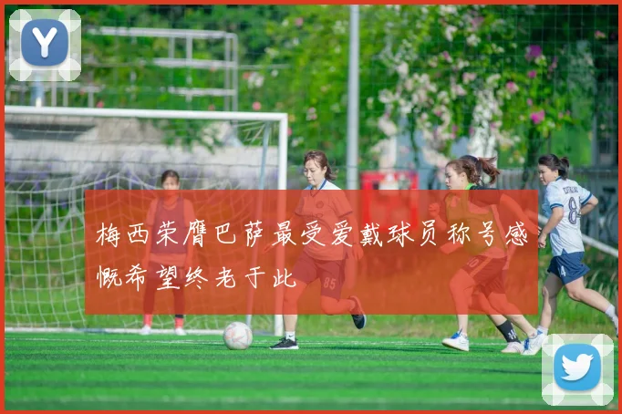梅西荣膺巴萨最受爱戴球员称号感慨希望终老于此