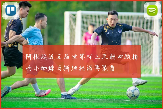 阿根廷近五届世界杯三叉戟回顾梅西小蜘蛛马斯坦托诺再聚首